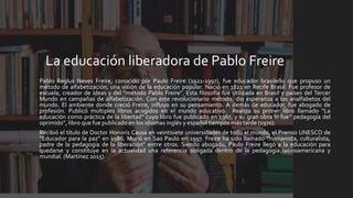 La educación liberadora de Pablo Freire
Pablo Reglus Neves Freire, conocido por Paulo Freire (1921-1997), fue educador brasileño que propuso un
método de alfabetización, una visión de la educación popular. Nació en 1821 en Recife Brasil. Fue profesor de
escuela, creador de ideas y del “método Pablo Freire”. Esta filosofía fue utilizada en Brasil y países del Tercer
Mundo en campañas de alfabetización. Con este revolucionario método, dio esperanza a los analfabetos del
mundo. El ambiente donde creció Freire, influyo en su pensamiento. A demás de educador, fue abogado de
profesión. Publicó múltiples libros acogidos en el mundo educativo. Realiza su primer libro llamado “La
educación como práctica de la libertad” cuyo libro fue publicado en 1967, y su gran obra lo fue” pedagogía del
oprimido”, libro que fue publicado en los idiomas inglés y español tiempos más tarde (1970).
Recibió el título de Doctor Honoris Causa en veintisiete universidades de todo el mundo, el Premio UNESCO de
“Educador para la paz” en 1986. Murió en Sao Paulo en 1997. Freire ha sido llamado “humanista, culturalista,
padre de la pedagogía de la liberación” entre otros. Siendo abogado, Paulo Freire llegó a la educación para
quedarse y constituye en la actualidad una referencia obligada dentro de la pedagogía latinoamericana y
mundial. (Martínez 2015).
 
