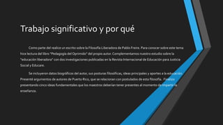 Trabajo significativo y por qué
Como parte del realice un escrito sobre la Filosofía Liberadora de Pablo Freire. Para conocer sobre este tema
hice lectura del libro “Pedagogía del Oprimido” del propio autor. Complementamos nuestro estudio sobre la
“educación liberadora” con dos investigaciones publicadas en la Revista Internacional de Educación para Justicia
Social y Educare.
Se incluyeron datos biográficos del autor, sus posturas filosóficas, ideas principales y aportes a la educación.
Presenté argumentos de autores de Puerto Rico, que se relacionan con postulados de esta filosofía. Finalizo
presentando cinco ideas fundamentales que los maestros deberían tener presentes al momento de impartir la
enseñanza.
 