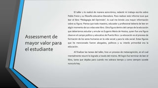 Assessment de
mayor valor para
el estudiante
El taller 2 lo realicé de manera asincrónica, redacté mi trabajo escrito sobre
Pablo Freire y su filosofía educativa liberadora. Para realizar este informe tuve que
leer el libro “Pedagogía del Oprimido”, lo cual me brindo una mayor información
sobre su figura. Pienso que todo maestro, educador y profesional debería de leer en
algún momento de sus vidas este libro. Otra figura dentro del campo de la educación
que deberíamos estudiar y emular es Eugenio María de Hostos, quien fue una figura
clave en el campo político y educativo de Puerto Rico. La educación es el proceso de
formación de los seres humanos en la vida social y para la vida social. Estas figuras
que he mencionado fueron abogados, políticos y su interés primordial era la
educación.
Al finalizar las tareas del taller, hice un proceso de metacognición, en el cual
mentalmente resumí lo logrado a través del mismo. Mi logro fue terminar de leer el
libro, tarea que dejaba para cuando me sobrara tiempo y como siempre sucede
nunca lo hay.
 