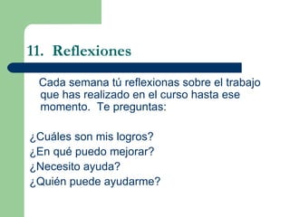 11.  Reflexiones Cada semana t ú reflexionas sobre el trabajo que has realizado en el curso hasta ese momento.  Te preguntas: ¿Cuáles son mis logros? ¿En qué puedo mejorar? ¿Necesito ayuda? ¿Quién puede ayudarme? 