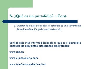 A. ¿Qué es un portafolio? – Cont. 2.  A partir de lo antes expuesto, el portafolio es una herramienta de autoevaluación y de autorealización. Si necesitas más información sobre lo que es el portafolio consulta las siguientes direcciones electrónicas: www.rae.es www.el-castellano.com www.telefonica.esfiat//ex.html  