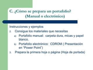 Instrucciones y ejemplos Consigue los materiales que necesitas Portafolio manual:  carpeta dura, micas y papel blanco. Portafolio electrónico:  CDROM ( Presentación en “Power Point”) Prepara la primera hoja o página (Hoja de portada) C. ¿Cómo se prepara un portafolio?   (Manual o electrónico) 