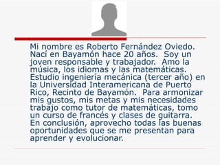 Mi nombre es Roberto Fernández Oviedo.  Nací en Bayamón hace 20 años.  Soy un joven responsable y trabajador.  Amo la música, los idiomas y las matemáticas.  Estudio ingeniería mecánica (tercer año) en la Universidad Interamericana de Puerto Rico, Recinto de Bayamón.  Para armonizar mis gustos, mis metas y mis necesidades trabajo como tutor de matemáticas, tomo un curso de francés y clases de guitarra.  En conclusión, aprovecho todas las buenas oportunidades que se me presentan para aprender y evolucionar. 
