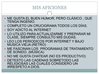 MIS AFICIONESME GUSTA EL BUEN HUMOR, PERO CLÁSICO , QUE TENGA INGENIO.COMPLETO UN CRUCIGRAMA TODOS LOS DÍAS.SOY ADICTO AL INTERNETLO UTILIZO PARA ACTUALIZARME Y PREPARAR MI CLASE, SIEMPRE CONSULTO MIS DUDAS.LEO LOS PERIODICOS POR INTERNET Y BAJO MUSICA VIEJA (RETRO)ME FASCINAN LOS  PROGRAMAS DE TRATAMIENTO DE SONIDO. (MÚSICA)NO ME GUSTA CHATEAR (NO ES PRODUCTIVO)DETESTO LAS CADENAS SOBRETODO LAS  RELIGIOSAS LAS CUALES CONSIDERO UN IRRESPETO A DIOS.