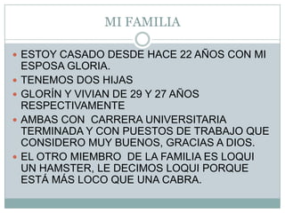 MI FAMILIAESTOY CASADO DESDE HACE 22 AÑOS CON MI ESPOSA GLORIA.TENEMOS DOS HIJASGLORÍN Y VIVIAN DE 29 Y 27 AÑOS RESPECTIVAMENTEAMBAS CON  CARRERA UNIVERSITARIA TERMINADA Y CON PUESTOS DE TRABAJO QUE CONSIDERO MUY BUENOS, GRACIAS A DIOS.EL OTRO MIEMBRO  DE LA FAMILIA ES LOQUI UN HAMSTER, LE DECIMOS LOQUI PORQUE  ESTÁ MÁS LOCO QUE UNA CABRA.