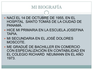 MI BIOGRAFÍANACÍ EL 14 DE OCTUBRE DE 1955, EN EL HOSPITAL  SANTO TOMÁS DE LA CIUDAD DE PANAMÁ.HICE MI PRIMARIA EN LA ESCUELA JOSEFINA TAPIA.MI SECUNDARIA EN EL JOSÉ DOLORES MOSCOTE. ME GRADUÉ DE BACHILLER EN COMERCIO CON ESPECIALIZACIÓN EN CONTABILIDAD EN EL COLEGIO RICHARD  NEUMANN EN EL AÑO 1973.