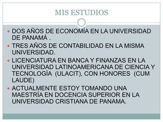 MIS ESTUDIOSDOS AÑOS DE ECONOMÍA EN LA UNIVERSIDAD DE PANAMÁ .TRES AÑOS DE CONTABILIDAD EN LA MISMA UNIVERSIDAD.LICENCIATURA EN BANCA Y FINANZAS EN LA UNIVERSIDAD LATINOAMERICANA DE CIENCIA Y TECNOLOGÍA  (ULACIT), CON HONORES  (CUM LAUDE)ACTUALMENTE ESTOY TOMANDO UNA MAESTRÍA EN DOCENCIA SUPERIOR EN LA UNIVERSIDAD CRISTIANA DE PANAMA.