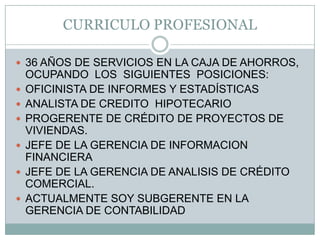 CURRICULO PROFESIONAL36 AÑOS DE SERVICIOS EN LA CAJA DE AHORROS, OCUPANDO  LOS  SIGUIENTES  POSICIONES:OFICINISTA DE INFORMES Y ESTADÍSTICASANALISTA DE CREDITO  HIPOTECARIOPROGERENTE DE CRÉDITO DE PROYECTOS DE VIVIENDAS.JEFE DE LA GERENCIA DE INFORMACION FINANCIERAJEFE DE LA GERENCIA DE ANALISIS DE CRÉDITO COMERCIAL.ACTUALMENTE SOY SUBGERENTE EN LA GERENCIA DE CONTABILIDAD
