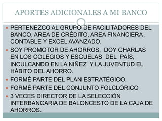 APORTES ADICIONALES A MI BANCOPERTENEZCO AL GRUPO DE FACILITADORES DEL BANCO, AREA DE CRÉDITO, AREA FINANCIERA , CONTABLE Y EXCEL AVANZADO.SOY PROMOTOR DE AHORROS,  DOY CHARLAS  EN LOS COLEGIOS Y ESCUELAS  DEL  PAÍS,  INCULCANDO EN LA NIÑEZ  Y LA JUVENTUD EL  HÁBITO DEL AHORRO.FORMÉ PARTE DEL PLAN ESTRATÉGICO.FORMÉ PARTE DEL CONJUNTO FOLCLÓRICO3 VECES DIRECTOR DE LA SELECCIÓN INTERBANCARIA DE BALONCESTO DE LA CAJA DE AHORROS.