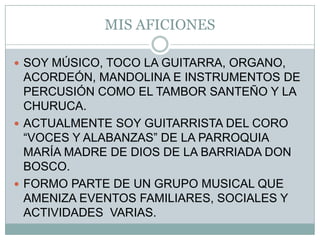 MIS AFICIONESSOY MÚSICO, TOCO LA GUITARRA, ORGANO, ACORDEÓN, MANDOLINA E INSTRUMENTOS DE PERCUSIÓN COMO EL TAMBOR SANTEÑO Y LA CHURUCA.ACTUALMENTE SOY GUITARRISTA DEL CORO “VOCES Y ALABANZAS” DE LA PARROQUIA MARÍA MADRE DE DIOS DE LA BARRIADA DON BOSCO.FORMO PARTE DE UN GRUPO MUSICAL QUE AMENIZA EVENTOS FAMILIARES, SOCIALES Y ACTIVIDADES  VARIAS.