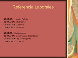 Referencia Laborales  NOMBRE:  Javier Retally COMPAÑÍA:  Doit Center  OCUPACIÓN:  Gerente  TELEFONO:  302-0480 NOMBRE:  Maria Abrego COMPAÑÍA:  Constructora Bello Hogar OCUPACIÓN:  Ing. de Proyecto  TELEFONO:  221-6816 
