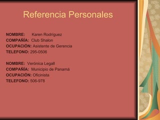 Referencia Personales  NOMBRE:  Karen Rodríguez COMPAÑÍA:  Club Shalon OCUPACIÓN:  Asistente de Gerencia TELEFONO:  295-0506 NOMBRE:  Verónica Legall COMPAÑÍA:  Municipio de Panamá OCUPACIÓN:  Oficinista  TELEFONO:  506-978 