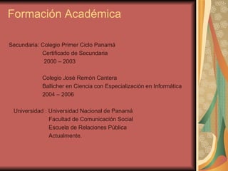 Formación Académica Secundaria: Colegio Primer Ciclo Panamá Certificado de Secundaria  2000 – 2003 Colegio José Remón Cantera  Ballicher en Ciencia con Especialización en Informática 2004 – 2006 Universidad : Universidad Nacional de Panamá  Facultad de Comunicación Social  Escuela de Relaciones Pública  Actualmente. 
