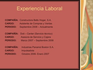 Experiencia Laboral  COMPAÑÍA:  Constructora Bello Hogar, S.A. CARGO:  Asistente de Compras y Ventas  PERIODO:  Septiembre 2008 – Actualmente COMPAÑÍA:  Doit – Center (Servicio técnico) CARGO:  Asesora de Servicio y Cajera  PERIODO:  Marzo 2007 – Septiembre 2008 COMPAÑÍA:  Industrias Panamá Boston S.A. CARGO:  Impulsadota PERIODO:  Octubre 2006- Enero 2007 