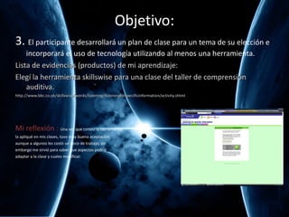 Objetivo: 3.  El participante desarrollará un plan de clase para un tema de su elección e incorporará el uso de tecnología utilizando al menos una herramienta. Lista de evidencias (productos) de mi aprendizaje: Elegí la herramienta skillswise para una clase del taller de comprensión auditiva. http://www.bbc.co.uk/skillswise/words/listening/listeningforspecificinformation/activity.shtml Mi reflexión :  Una vez que conocí la herramienta  la apliqué en mis clases, tuvo muy buena aceptación  aunque a algunos les costó un poco de trabajo, sin  embargo me sirvió para saber que aspectos podría  adaptar a la clase y cuales modificar. 