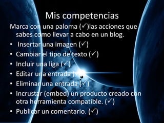 Mis competencias Marca con una paloma (  )las acciones que sabes como llevar a cabo en un blog. Insertar una imagen (  ) Cambiar el tipo de texto (  ) Incluir una liga (  ) Editar una entrada (  ) Eliminar una entrada (  ) Incrustar (embed) un producto creado con otra herramienta compatible. (  ) Publicar un comentario. (  ) 