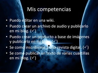 Mis competencias Puedo editar en una wiki.  Puedo crear un archivo de audio y publicarlo en mi blog. (  ) Puedo crear un producto a base de im ágenes y publicarlo en mi blog.  (  ) Se como inscribirme a una revista digital.  (  ) Se como publicar un texto de varias cuartillas en mi blog.  (  ) 