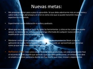 Nuevas metas: Me propongo aplicar poco a poco lo aprendido. Sé que debo adentrarme más en cada tema y sobre todo a través del ensayo y el error es como creo que se puede transmitir mejor la experiencia a los demás. Experimentar con la elaboración e audios y podcasts. Ahora que me encuentro al tanto de todas las herramientas  y sitios en los cuales me puedo apoyar, es necesario los utilice y me mantenga informada de cualquier nueva versión o modificación que dicha herramienta tenga. Mantener contacto con profesores que en igualdad de circunstancias llevan a cabo la aplicación de nuevas tecnologías y cuya experiencia puede ser aprovechada por personas como yo que recién iniciamos esta adaptación. Reflexion Final:  Este curso estuvo lleno de cosas productivas, con esta presentación hice el recuento de todo aquello que aprendí y que aún debo perfeccionar, sin embargo me abre un amplio y positivo panorama donde aún hay mucho que crear, innovar y experimentar. 