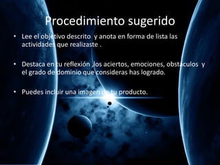 Procedimiento sugerido Lee el objetivo descrito  y anota en forma de lista las actividades que realizaste . Destaca en tu reflexión ,los aciertos, emociones, obstáculos  y el grado de dominio que consideras has logrado. Puedes incluir una imagen de tu producto. 