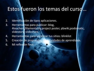 Estos fueron los temas del curso… Identificación de tipos aplicaciones. Herramientas para publicar: blog, 4teachers,filamentality,project poster, pbwiki,podomatic, slidestory, slideshare. Herramientas para socializar tus sitios: blinklist Creación de propuestas de actividades de aprendizaje. Mi reflexi ón final. 