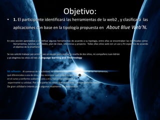 Objetivo: 1.  El participante identificar á  las herramientas de la web2 , y clasificar á  las aplicaciones con base en la tipolog ía propuesta en  About Blue Web’N. En esta sección aprendimos a identificar algunas herramientas de acuerdo a su tipología, entre ellas se encontraban las clasificadas como: Herramientas, tutorial, actividades, plan de clase, referencias y proyecto.  Todas ellas sitios web con un uso y fin específico de acuerdo al objetivo de la enseñanza. Se nos solicitó trabajar por primera vez en equipo para realizar la reseña de dos sitios, mi compañero Juan Adrián  y yo elegimos los sitios esl-lab y  Language learning and Thechnology Mi reflexión  :  Al comienzo de la actividad, no entendía muy bien la clasificación de las herramientas,  qué diferenciaba a una de otra, debo reconocer que a medida que avanzábamos  en el curso y conforme usábamos una u otra, fue como comprendí y experimenté su utilidad . Por otra parte los sitios que reseñaron mis compañeros fueron De gran utilidad e interés pues algunos realmente los desconocía. 