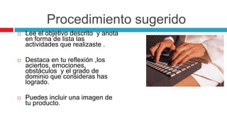 Procedimiento sugeridoLee el objetivo descrito  y anota en forma de lista las actividades que realizaste .Destaca en tu reflexión ,los aciertos, emociones, obstáculos  y el grado de dominio que consideras has logrado.Puedes incluir una imagen de tu producto.