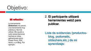 Objetivo:2. El participante utilizará herramientas web2 para publicar. Lista de evidencias (productos- blog, podomatic, slideshare,etc.) de mi aprendizaje:Mi reflexión:La herramienta Slideshare me preció  una herramienta muy práctica y fácil de utilizar. Me ayudó a subir presentaciones hechas en otras aplicaciones como  Power Point, PDF, Word, a un Blog. Por ejemplo: 