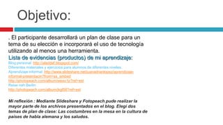Objetivo:. El participante desarrollará un plan de clase para un tema de su elección e incorporará el uso de tecnología utilizando al menos una herramienta.Lista de evidencias (productos) de mi aprendizaje:Blog personal: http://aladdaf.blogspot.com/Diferentes materiales y ejercicios para alumnos de diferentes niveles.Aprendizaje informal: http://www.slideshare.net/juanadrianlopez/aprendizaje-informal-presentacin?from=ss_embedhttp://photopeach.com/album/weao1p?ref=estReise nah Berlin:http://photopeach.com/album/jkgf56?ref=estMi reflexión : Mediante Slideshare y Fotopeach pude realizar la mayor parte de los archivos presentados en el blog. Elegí dos temas de plan de clase: Las costumbres en la mesa en la cultura de países de habla alemana y los saludos.