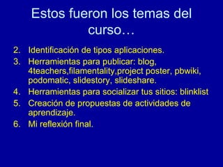 Estos fueron los temas del curso… Identificación de tipos aplicaciones. Herramientas para publicar: blog, 4teachers,filamentality,project poster, pbwiki, podomatic, slidestory, slideshare. Herramientas para socializar tus sitios: blinklist Creación de propuestas de actividades de aprendizaje. Mi reflexi ón final. 