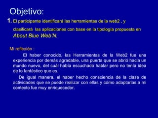 Objetivo : 1 .  El participante identificar á  las herramientas de la web2 , y clasificar á  las aplicaciones con base en la tipolog ía propuesta en  About Blue Web’N. Mi reflexión : El haber conocido, las Herramientas de la Web2 fue una experiencia por demás agradable, una puerta que se abrió hacia un mundo nuevo, del cuál había escuchado hablar pero no tenía idea de lo fantástico que es.  De igual manera, el haber hecho consciencia de la clase de actividades que se puede realizar con ellas y cómo adaptarlas a mi contexto fue muy enriquecedor. 