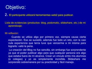 Objetivo : 2 .  El participante utilizará herramientas web2 para publicar.  Lista de evidencias (productos- blog, podomatic, slideshare, etc.) de mi aprendizaje: Mi reflexión: Cuando se utiliza algo por primera vez, siempre causa cierta expectación. Eso se sucedió, además fue todo un reto, con la casi nula experiencia que tenía tuve que vencerme a mi misma para lograrlo: valió la pena.  La creación del Blog no fue sencilla, sin embargo fue sorprendente ya que el poder publicar algo para que cualquier persona era algo que estaba fuera de mi alcance. Crear un vinculo entre mis alumnos (o colegas) y yo es simplemente increíble. Slideshare me sorprendió sobremanera por su practicidad y fácil manejo. 