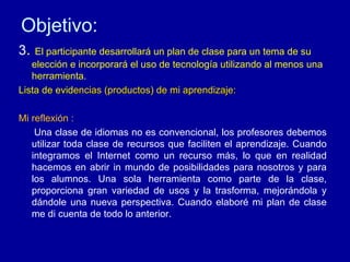 Objetivo: 3 .  El participante desarrollará un plan de clase para un tema de su elección e incorporará el uso de tecnología utilizando al menos una herramienta. Lista de evid encias (productos) de mi aprendizaje: Mi reflexión : Una clase de idiomas no es convencional, los profesores debemos utilizar toda clase de recursos que faciliten el aprendizaje. Cuando integramos el Internet como un recurso más, lo que en realidad hacemos en abrir in mundo de posibilidades para nosotros y para los alumnos. Una sola herramienta como parte de la clase, proporciona gran variedad de usos y la trasforma, mejorándola y dándole una nueva perspectiva. Cuando elaboré mi plan de clase me di cuenta de todo lo anterior.  