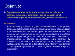 Objetivo : 4 .  El participante reflexionar á sobre los cambios ,en la forma de aprender y de guiar el aprendizaje, que se propician por el desarrrollo e implementación de la tecnología de la comunicación. Mi reflexión : El aprendizaje y la forma de guiarlo está cambiando. La integración del uso de la tecnología dentro de clase para mejorar el aprendizaje y la enseñanza es maravillosa; pero es aún mejor cuando los alumnos son responsables de su propio aprendizaje y el profesor asume el papel de guía, no solo de fuente de conocimiento,  proporcionando al alumno oportunidades para aprender (y descubir) por sí mismo. El aprendizaje formal, tradicional está evolucionando al paso de la tecnología para integrar y combinarse con el aprendizaje informal, lo cuál significa: avance, mejora y superación. 