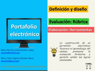 Definición y diseño

Portafolio
electrónico
Mtra. Norma Lucila Ramírez López
norram@hotmail.com

Mtra. Celia Virginia Sánchez Meza
3dmolvis@gmail.com

Universidad Nacional Autónoma de México

Evaluación: Rúbrica
Elaboración: Herramientas
La construcción de un
portafolio
electrónico
favorece el aprendizaje del
alumno,
promueve
la
evaluación formativa y
permite validar los logros
alcanzados.

 