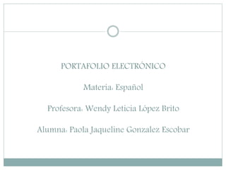 PORTAFOLIO ELECTRÓNICO
Materia: Español
Profesora: Wendy Leticia López Brito
Alumna: Paola Jaqueline Gonzalez Escobar
 