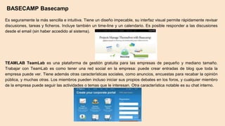 BASECAMP Basecamp
Es seguramente la más sencilla e intuitiva. Tiene un diseño impecable, su interfaz visual permite rápidamente revisar
discusiones, tareas y ficheros. Incluye también un time-line y un calendario. Es posible responder a las discusiones
desde el email (sin haber accedido al sistema).
TEAMLAB TeamLab es una plataforma de gestión gratuita para las empresas de pequeño y mediano tamaño.
Trabajar con TeamLab es como tener una red social en la empresa: puede crear entradas de blog que toda la
empresa puede ver. Tiene además otras características sociales, como anuncios, encuestas para recabar la opinión
pública, y muchas otras. Los miembros pueden incluso iniciar sus propios debates en los foros, y cualquier miembro
de la empresa puede seguir las actividades o temas que le interesan. Otra característica notable es su chat interno.
 