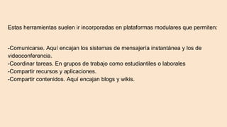 Estas herramientas suelen ir incorporadas en plataformas modulares que permiten:
-Comunicarse. Aquí encajan los sistemas de mensajería instantánea y los de
videoconferencia.
-Coordinar tareas. En grupos de trabajo como estudiantiles o laborales
-Compartir recursos y aplicaciones.
-Compartir contenidos. Aquí encajan blogs y wikis.
 