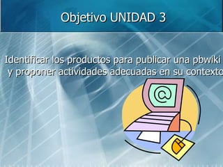 Objetivo UNIDAD 3 Identificar los productos para publicar una pbwiki y proponer actividades adecuadas en su contexto 