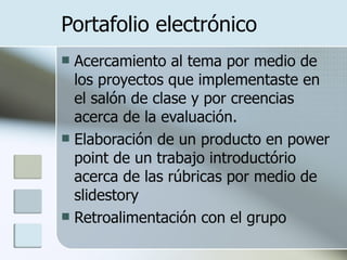 Portafolio electrónico Acercamiento al tema por medio de los proyectos que implementaste en el salón de clase y por creencias acerca de la evaluación. Elaboración de un producto en power point de un trabajo introductório acerca de las rúbricas por medio de slidestory Retroalimentación con el grupo 