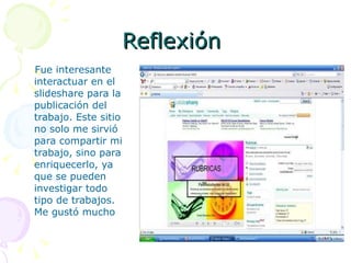 Reflexión  Fue interesante interactuar en el slideshare para la publicación del trabajo. Este sitio no solo me sirvió para compartir mi trabajo, sino para enriquecerlo, ya que se pueden investigar todo tipo de trabajos. Me gustó mucho 