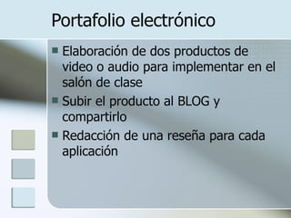 Portafolio electrónico Elaboración de dos productos de video o audio para implementar en el salón de clase Subir el producto al BLOG y compartirlo Redacción de una reseña para cada aplicación 
