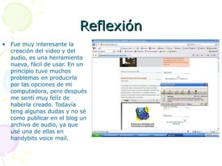 Reflexión Fue muy interesante la creación del video y del audio, es una herramienta nueva, fácil de usar. En un principio tuve muchos problemas en producirla por las opciones de mi computadora, pero después me sentí muy felíz de haberla creado. Todavía teng algunas dudas y no sé como publicar en el blog un archivo de audio, ya que usé una de ellas en handybits voice mail. 