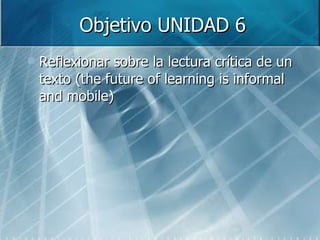 Objetivo UNIDAD 6 Reflexionar sobre la lectura crítica de un texto (the future of learning is informal and mobile) 