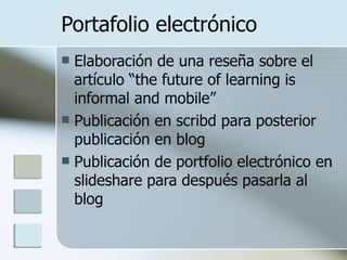 Portafolio electrónico Elaboración de una reseña sobre el artículo “the future of learning is informal and mobile” Publicación en scribd para posterior publicación en blog Publicación de portfolio electrónico en slideshare para después pasarla al blog 
