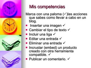 Mis competencias Marca con una paloma (  )las acciones que sabes como llevar a cabo en un blog. Insertar una imagen   Cambiar el tipo de texto   Incluir una liga   Editar una entrada   Eliminar una entrada   Incrustar (embed) un producto creado con otra herramienta compatible.   Publicar un comentario.   