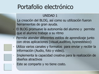 Portafolio electrónico UNIDAD 1 La creación del BLOG, así como su utilización fueron herramientas de gran ayuda. -  El BLOG promueve la autonomía del alumno y  permite que el alumno trabaje a su ritmo  -  Permite atender diferentes estilos de aprendizaje junto con otras aplicaciones (visual,auditivo, kysnestésico) -  Utiliza varios canales y formatos  para enviar y recibir la información (Audio, foto y video). Implementa la capacidad creativa para la realización de diseños atractivos  Este se comparte y no tiene costo. 