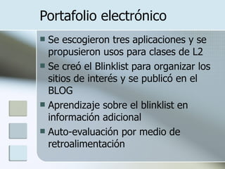 Portafolio electrónico Se escogieron tres aplicaciones y se propusieron usos para clases de L2 Se creó el Blinklist para organizar los sitios de interés y se publicó en el BLOG Aprendizaje sobre el blinklist en información adicional Auto-evaluación por medio de retroalimentación 