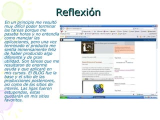Reflexión  En un principio me resultó muy difícil poder terminar las tareas porque me pasaba horas y no entendía como manejar las aplicaciones, pero una vez terminado el producto me sentía inmensamente feliz de haber producido algo diferente y de gran utilidad. Son tareas que me resultaron de enorme ayuda y que aplicaré en mis cursos. El BLOG fue la base y el sitio de las producciones posteriores, así como de los sitios de interés. Las ligas fueron estupendas, estas quedarán en mis sitios favoritos. 