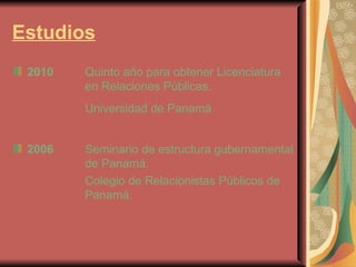 Estudios   2010 Quinto año para obtener Licenciatura  en Relaciones Públicas. Universidad de Panamá   2006 Seminario de estructura gubernamental  de Panamá. Colegio de Relacionistas Públicos de  Panamá. 