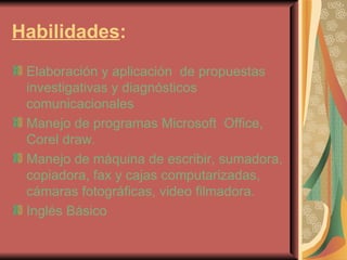 Habilidades : Elaboración y aplicación  de propuestas investigativas y diagnósticos comunicacionales Manejo de programas Microsoft  Office, Corel draw. Manejo de máquina de escribir, sumadora, copiadora, fax y cajas computarizadas, cámaras fotográficas, video filmadora. Inglés Básico 